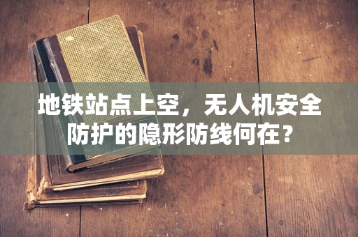 地铁站点上空，无人机安全防护的隐形防线何在？