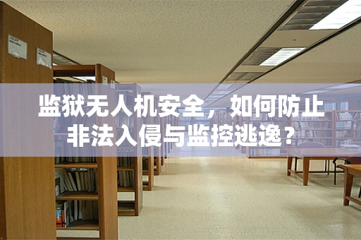 监狱无人机安全，如何防止非法入侵与监控逃逸？
