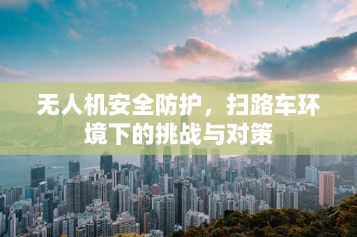 无人机安全防护，扫路车环境下的挑战与对策