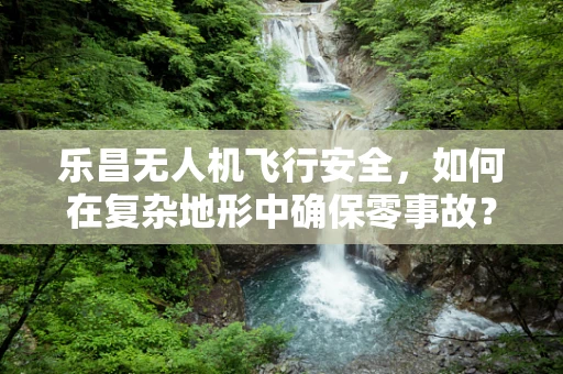 乐昌无人机飞行安全，如何在复杂地形中确保零事故？