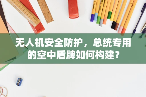 无人机安全防护，总统专用的空中盾牌如何构建？