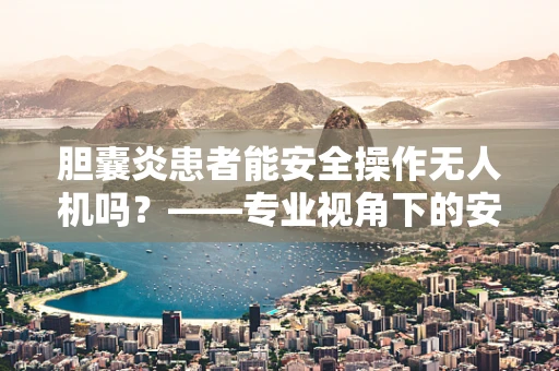 胆囊炎患者能安全操作无人机吗？——专业视角下的安全防护探讨