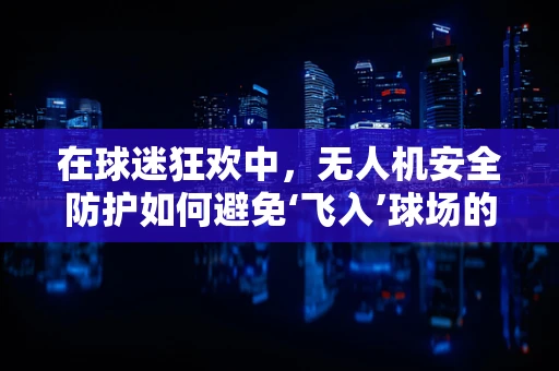 在球迷狂欢中，无人机安全防护如何避免‘飞入’球场的风险？