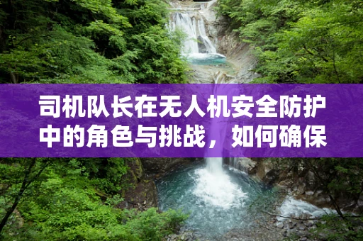 司机队长在无人机安全防护中的角色与挑战，如何确保团队飞行的无缝协同？