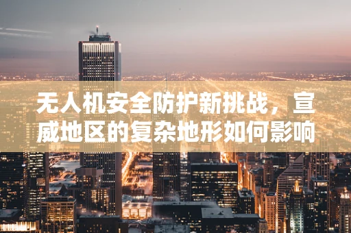 无人机安全防护新挑战，宣威地区的复杂地形如何影响无人机应急响应？