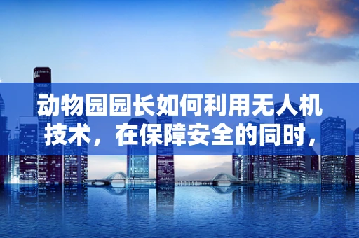 动物园园长如何利用无人机技术，在保障安全的同时，实现动物园区的高效监管？
