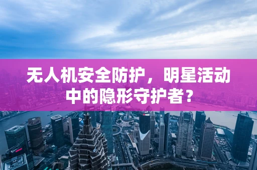 无人机安全防护，明星活动中的隐形守护者？