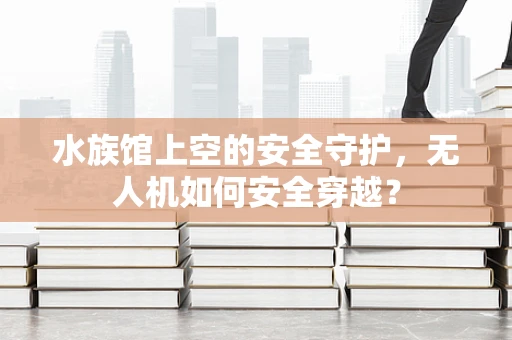 水族馆上空的安全守护，无人机如何安全穿越？