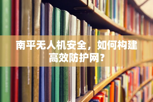 南平无人机安全，如何构建高效防护网？