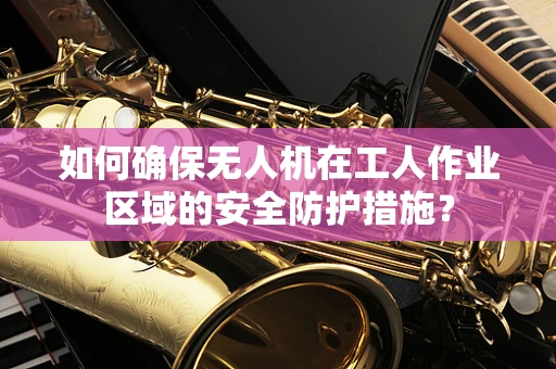 如何确保无人机在工人作业区域的安全防护措施？