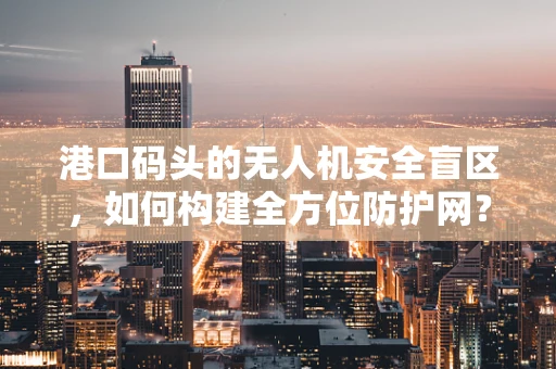 港口码头的无人机安全盲区，如何构建全方位防护网？