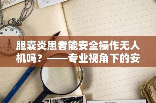 胆囊炎患者能安全操作无人机吗？——专业视角下的安全防护疑问