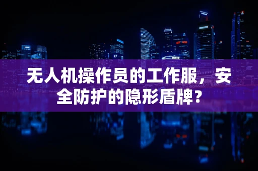 无人机操作员的工作服，安全防护的隐形盾牌？