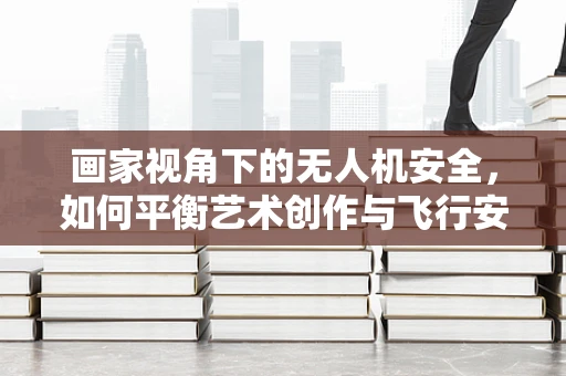 画家视角下的无人机安全，如何平衡艺术创作与飞行安全？