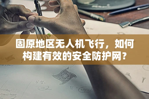 固原地区无人机飞行，如何构建有效的安全防护网？