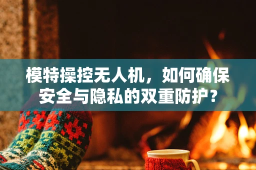 模特操控无人机，如何确保安全与隐私的双重防护？
