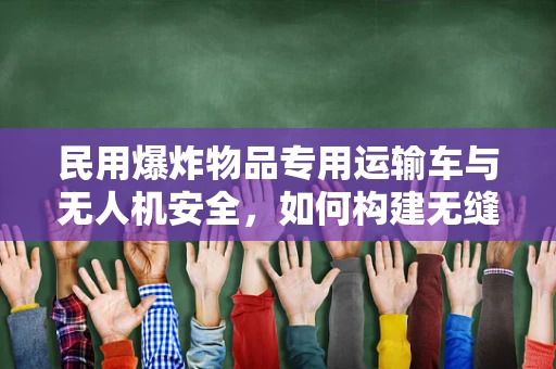 民用爆炸物品专用运输车与无人机安全，如何构建无缝衔接的防护体系？