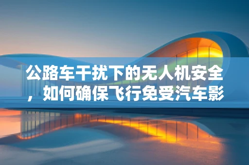 公路车干扰下的无人机安全，如何确保飞行免受汽车影响？