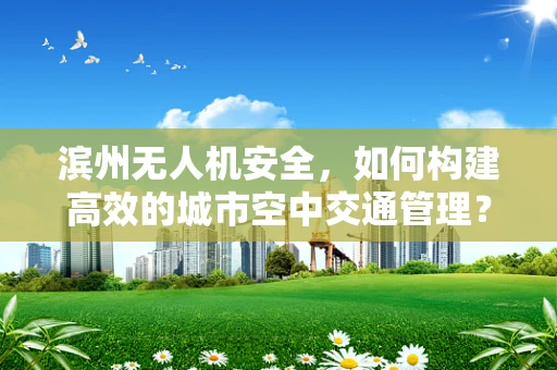 滨州无人机安全，如何构建高效的城市空中交通管理？