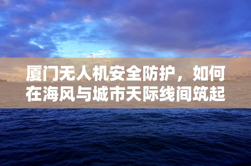 厦门无人机安全防护，如何在海风与城市天际线间筑起隐形围栏？