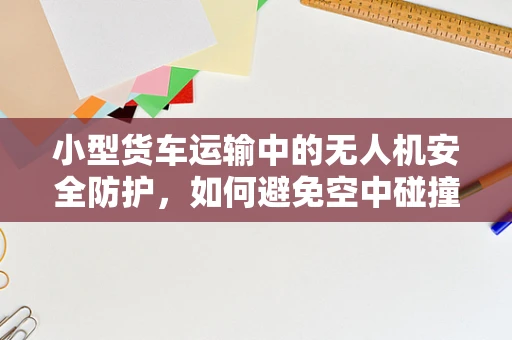 小型货车运输中的无人机安全防护，如何避免空中碰撞的隐患？