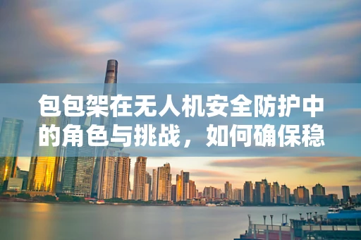包包架在无人机安全防护中的角色与挑战，如何确保稳固与安全？