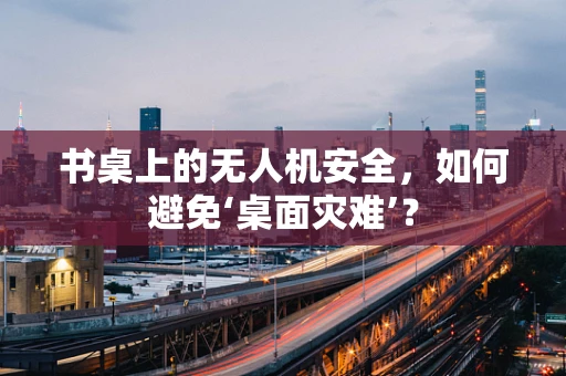 书桌上的无人机安全，如何避免‘桌面灾难’？