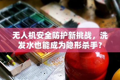 无人机安全防护新挑战，洗发水也能成为隐形杀手？