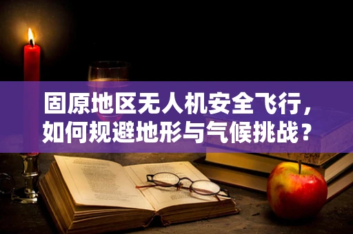 固原地区无人机安全飞行，如何规避地形与气候挑战？
