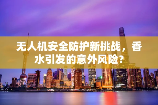无人机安全防护新挑战，香水引发的意外风险？