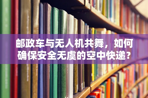 邮政车与无人机共舞，如何确保安全无虞的空中快递？