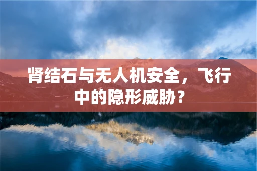 肾结石与无人机安全，飞行中的隐形威胁？
