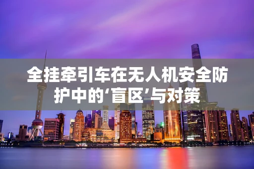 全挂牵引车在无人机安全防护中的‘盲区’与对策