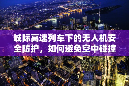 城际高速列车下的无人机安全防护，如何避免空中碰撞的隐患？