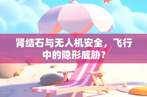 肾结石与无人机安全，飞行中的隐形威胁？