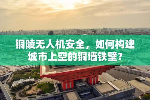铜陵无人机安全，如何构建城市上空的铜墙铁壁？