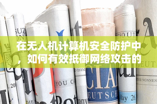 在无人机计算机安全防护中，如何有效抵御网络攻击的‘隐形威胁’？