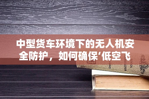 中型货车环境下的无人机安全防护，如何确保‘低空飞侠’的万无一失？
