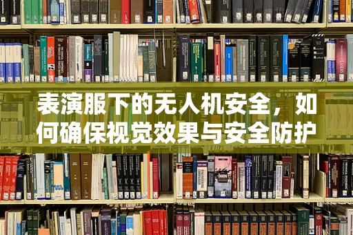 表演服下的无人机安全，如何确保视觉效果与安全防护的双重保障？