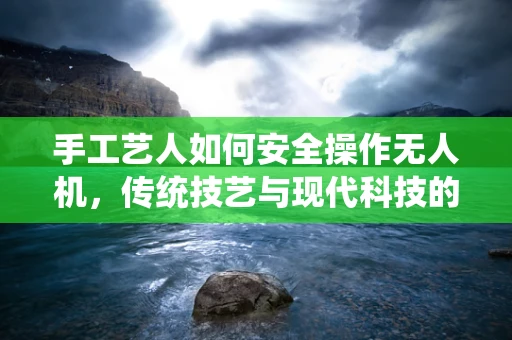 手工艺人如何安全操作无人机，传统技艺与现代科技的融合挑战？