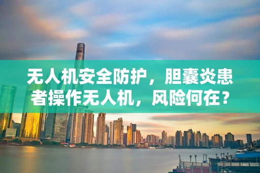 无人机安全防护，胆囊炎患者操作无人机，风险何在？