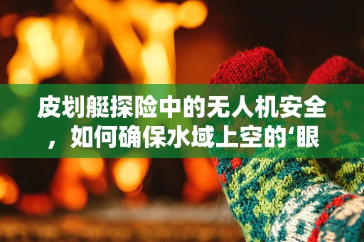 皮划艇探险中的无人机安全，如何确保水域上空的‘眼睛’安全无虞？