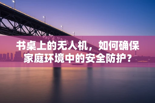 书桌上的无人机，如何确保家庭环境中的安全防护？