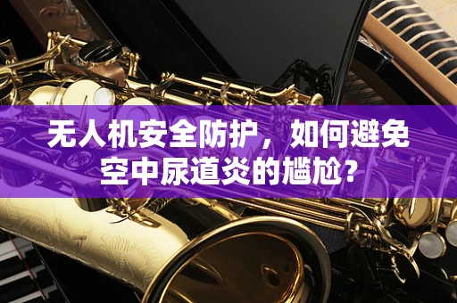 无人机安全防护，如何避免空中尿道炎的尴尬？