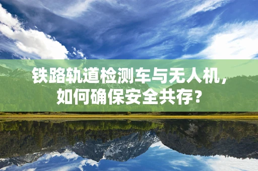铁路轨道检测车与无人机，如何确保安全共存？