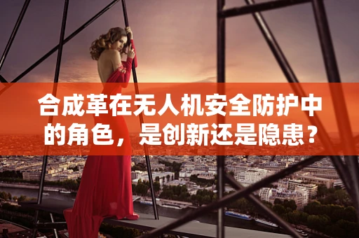 合成革在无人机安全防护中的角色，是创新还是隐患？