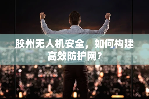 胶州无人机安全，如何构建高效防护网？