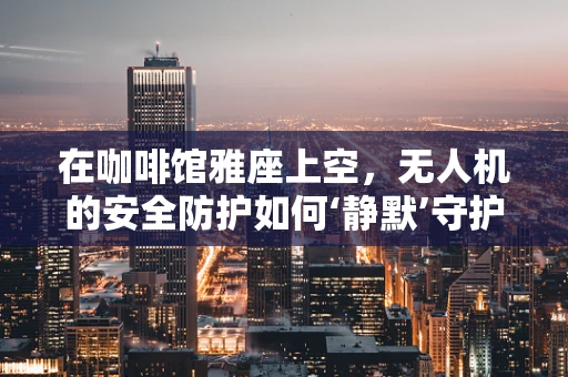在咖啡馆雅座上空，无人机的安全防护如何‘静默’守护？
