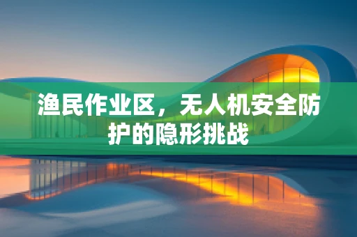 渔民作业区，无人机安全防护的隐形挑战