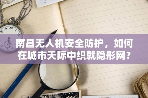 南昌无人机安全防护，如何在城市天际中织就隐形网？